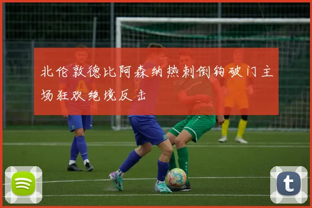 北伦敦德比阿森纳热刺倒钩破门主场狂欢绝境反击