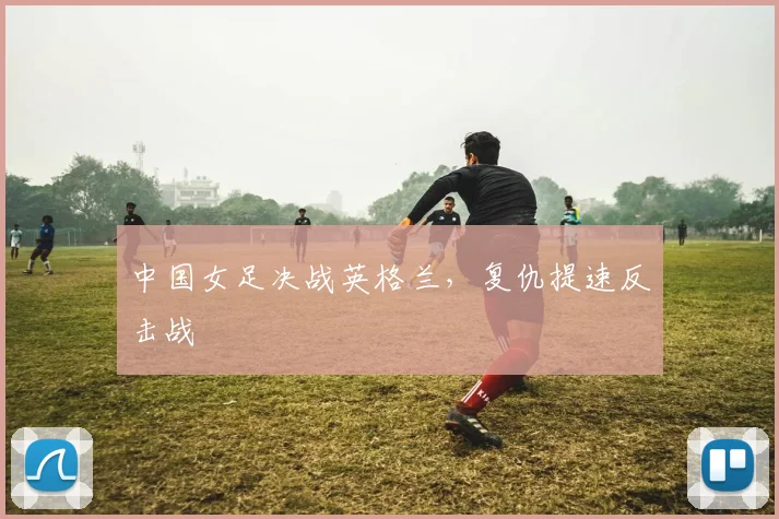 中国女足决战英格兰,复仇提速反击战