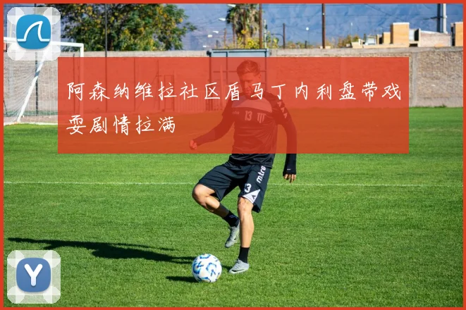阿森纳维拉社区盾马丁内利盘带戏耍剧情拉满