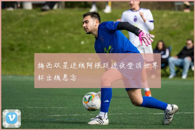 梅西双星连线阿根廷连夜登顶世界杯出线悬念