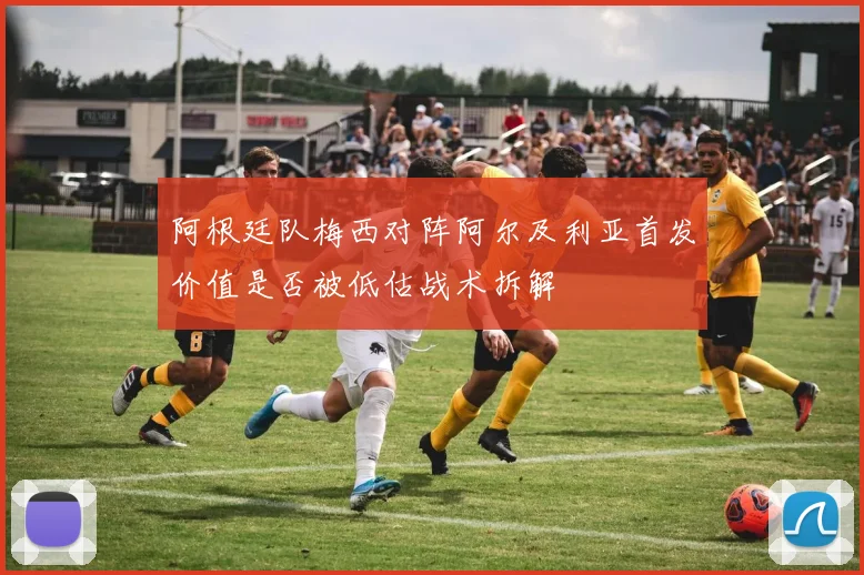 阿根廷队梅西对阵阿尔及利亚首发价值是否被低估战术拆解