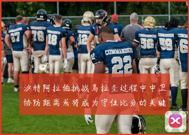 沙特阿拉伯挑战乌拉圭过程中中卫协防距离或将成为守住比分的关键