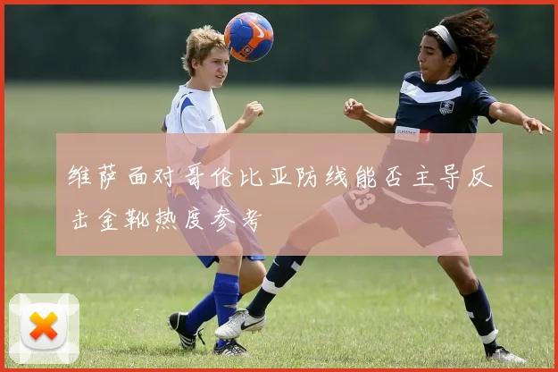 维萨面对哥伦比亚防线能否主导反击金靴热度参考