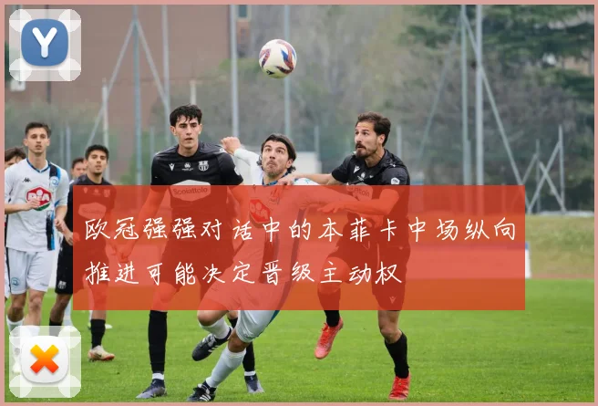 欧冠强强对话中的本菲卡中场纵向推进可能决定晋级主动权