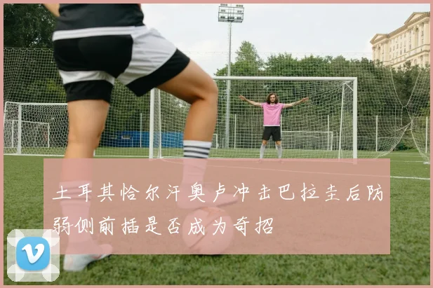 土耳其恰尔汗奥卢冲击巴拉圭后防弱侧前插是否成为奇招