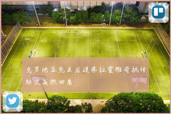克罗地亚先丢后追弗拉霍维奇挑传助攻高燃回看