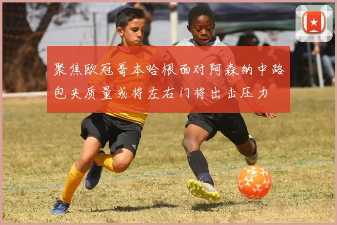 聚焦欧冠哥本哈根面对阿森纳中路包夹质量或将左右门将出击压力