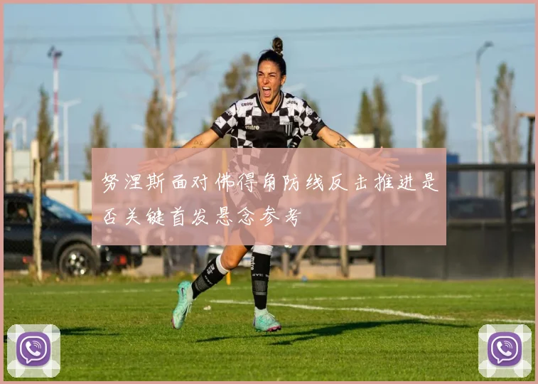 努涅斯面对佛得角防线反击推进是否关键首发悬念参考