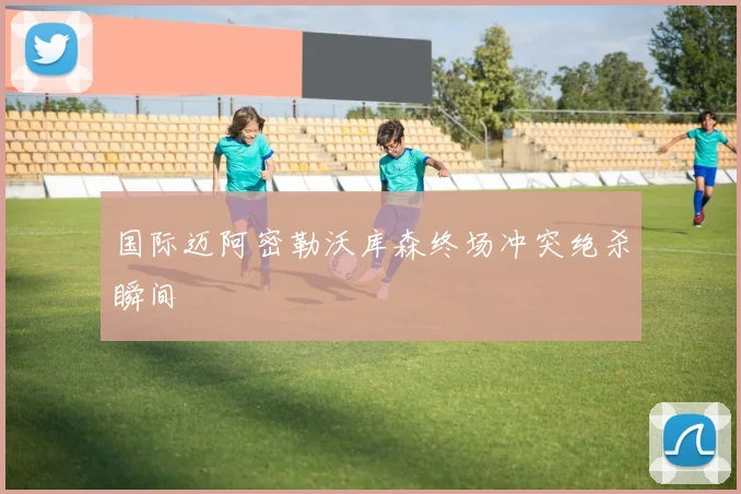 国际迈阿密勒沃库森终场冲突绝杀瞬间
