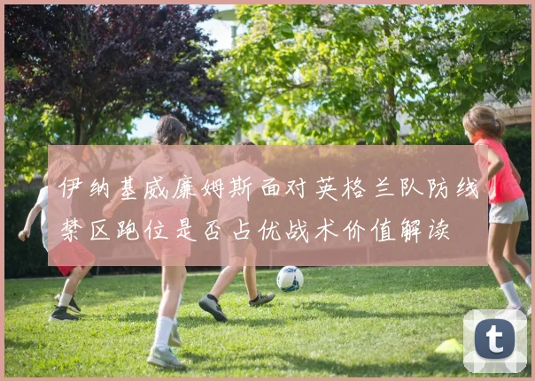 伊纳基威廉姆斯面对英格兰队防线禁区跑位是否占优战术价值解读