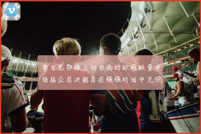 毕尔巴鄂碰上切尔西的欧冠较量中场接应层次能否在强强对话中兑现