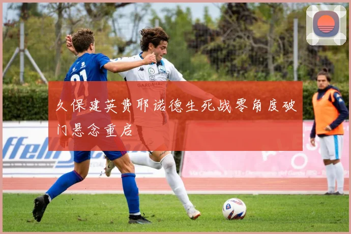 久保建英费耶诺德生死战零角度破门悬念重启