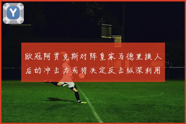 欧冠阿贾克斯对阵皇家马德里换人后的冲击力或将决定反击纵深利用