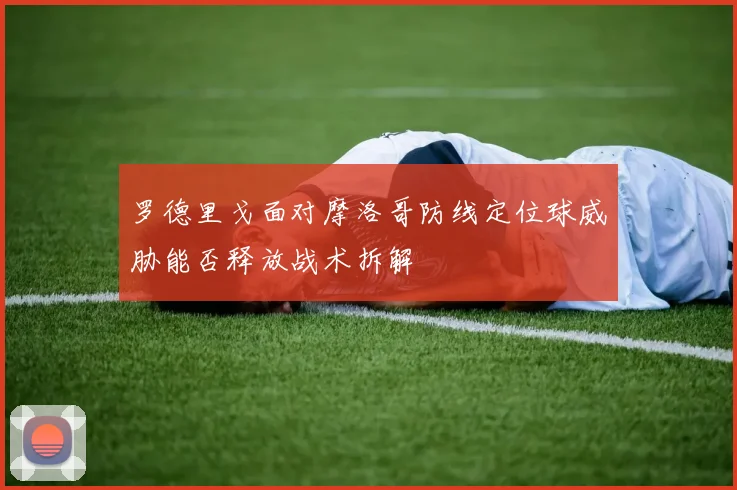 罗德里戈面对摩洛哥防线定位球威胁能否释放战术拆解