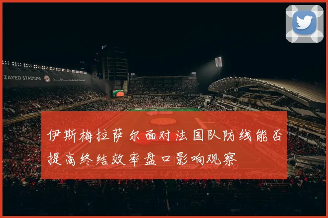 伊斯梅拉萨尔面对法国队防线能否提高终结效率盘口影响观察