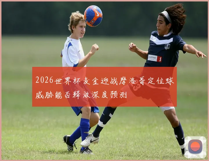 2026世界杯麦金迎战摩洛哥定位球威胁能否释放深度预测