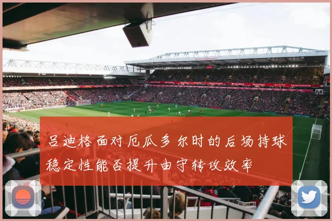 吕迪格面对厄瓜多尔时的后场持球稳定性能否提升由守转攻效率