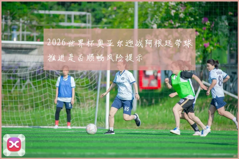 2026世界杯奥亚尔迎战阿根廷带球推进是否顺畅风险提示