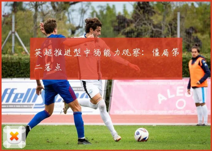 英超推进型中场能力观察:僵局第二落点
