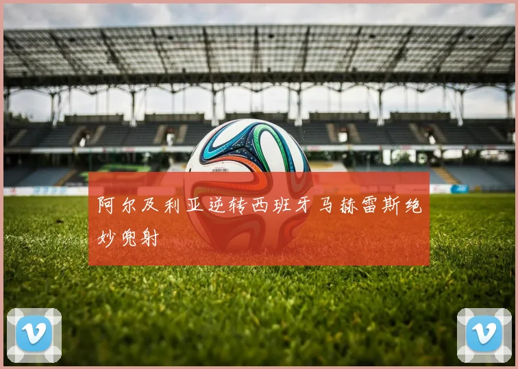 阿尔及利亚逆转西班牙马赫雷斯绝妙兜射