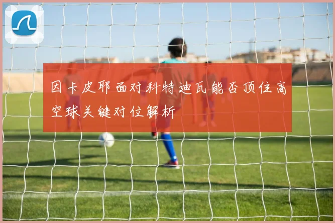 因卡皮耶面对科特迪瓦能否顶住高空球关键对位解析