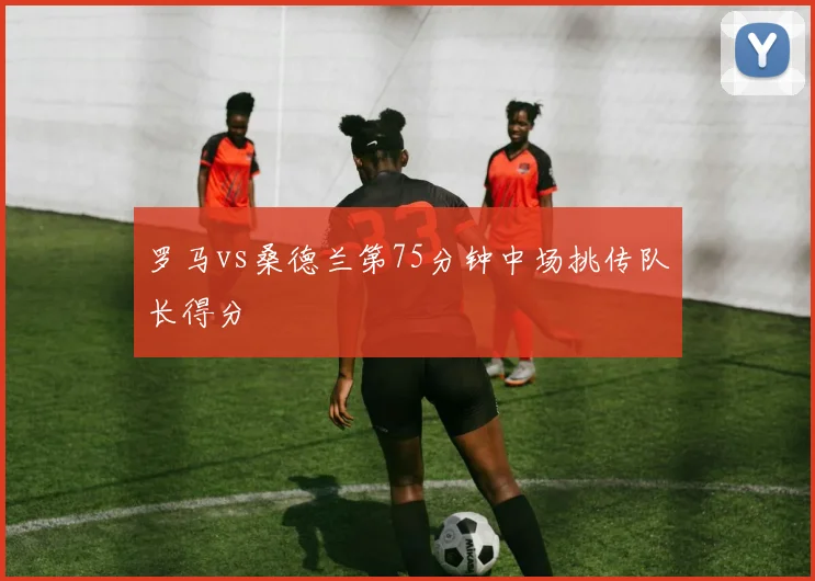 罗马vs桑德兰第75分钟中场挑传队长得分